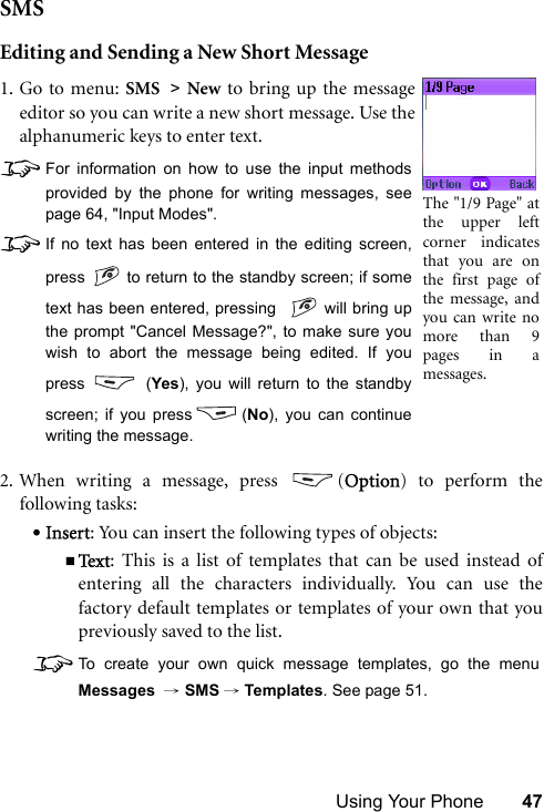 Using Your Phone 47SMSEditing and Sending a New Short Message2. When writing a message, press  (Option) to perform thefollowing tasks:•Insert: You can insert the following types of objects:Te x t : This is a list of templates that can be used instead ofentering all the characters individually. You can use thefactory default templates or templates of your own that youpreviously saved to the list.8To create your own quick message templates, go the menuMessages  → SMS →Templates. See page 51.1. Go to menu: SMS &gt; New to bring up the messageeditor so you can write a new short message. Use thealphanumeric keys to enter text.8For information on how to use the input methodsprovided by the phone for writing messages, seepage 64, &quot;Input Modes&quot;.8If no text has been entered in the editing screen,press   to return to the standby screen; if sometext has been entered, pressing    will bring upthe prompt &quot;Cancel Message?&quot;, to make sure youwish to abort the message being edited. If youpress  (Yes), you will return to the standbyscreen; if you press (No), you can continuewriting the message. The &quot;1/9 Page&quot; atthe upper leftcorner indicatesthat you are onthe first page ofthe message, andyou can write nomore than 9pages in amessages.