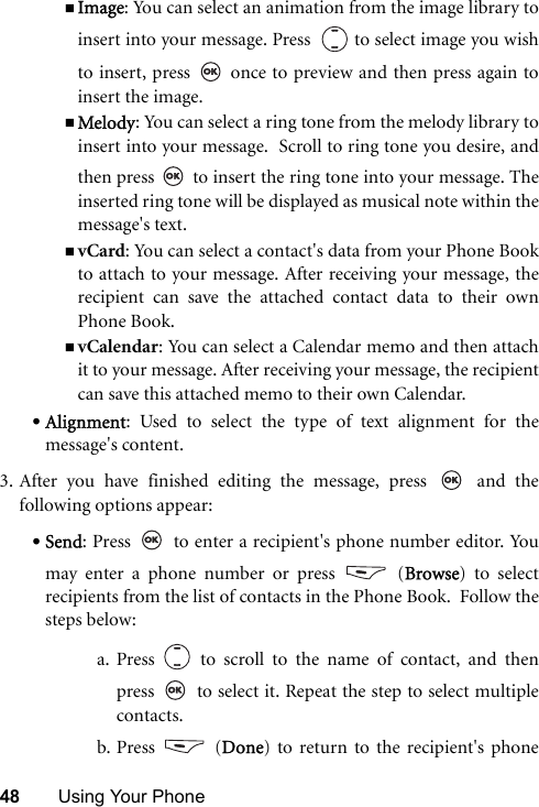 48 Using Your PhoneImage: You can select an animation from the image library toinsert into your message. Press    to select image you wishto insert, press   once to preview and then press again toinsert the image.Melody: You can select a ring tone from the melody library toinsert into your message.  Scroll to ring tone you desire, andthen press   to insert the ring tone into your message. Theinserted ring tone will be displayed as musical note within themessage&apos;s text.vCard: You can select a contact&apos;s data from your Phone Bookto attach to your message. After receiving your message, therecipient can save the attached contact data to their ownPhone Book.vCalendar: You can select a Calendar memo and then attachit to your message. After receiving your message, the recipientcan save this attached memo to their own Calendar.•Alignment: Used to select the type of text alignment for themessage&apos;s content.3. After you have finished editing the message, press   and thefollowing options appear:•Send: Press   to enter a recipient&apos;s phone number editor. Youmay enter a phone number or press   (Browse) to selectrecipients from the list of contacts in the Phone Book.  Follow thesteps below:a. Press   to scroll to the name of contact, and thenpress   to select it. Repeat the step to select multiplecontacts.b. Press  (Done) to return to the recipient&apos;s phone