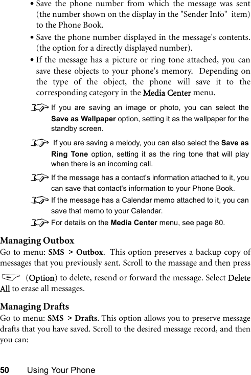 50 Using Your Phone•Save the phone number from which the message was sent(the number shown on the display in the &quot;Sender Info&quot;  item)to the Phone Book.•Save the phone number displayed in the message&apos;s contents.(the option for a directly displayed number).•If the message has a picture or ring tone attached, you cansave these objects to your phone&apos;s memory.  Depending onthe type of the object, the phone will save it to thecorresponding category in the Media Center menu.8If you are saving an image or photo, you can select theSave as Wallpaper option, setting it as the wallpaper for thestandby screen.8 If you are saving a melody, you can also select the Save asRing Tone option, setting it as the ring tone that will playwhen there is an incoming call.8If the message has a contact&apos;s information attached to it, youcan save that contact&apos;s information to your Phone Book.8If the message has a Calendar memo attached to it, you cansave that memo to your Calendar.8For details on the Media Center menu, see page 80.Managing OutboxGo to menu: SMS &gt; Outbox.  This option preserves a backup copy ofmessages that you previously sent. Scroll to the massage and then press (Option) to delete, resend or forward the message. Select DeleteAll to erase all messages.Managing DraftsGo to menu: SMS &gt; Drafts. This option allows you to preserve messagedrafts that you have saved. Scroll to the desired message record, and thenyou can: