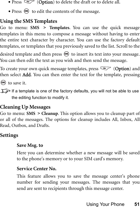 Using Your Phone 51•Press  (Option) to delete the draft or to delete all.•Press   to edit the contents of the message.Using the SMS TemplatesGo to menu: SMS &gt; Temp la tes . You can use the quick messagetemplates in this menu to compose a message without having to enterthe entire text character by character. You can use the factory defaulttemplates, or templates that you previously saved to the list. Scroll to thedesired template and then press   to insert its text into your message.You can then edit the text as you wish and then send the message.To create your own quick message templates, press   (Option) andthen select Add. You can then enter the text for the template, pressing to save it.8If a template is one of the factory defaults, you will not be able to usethe editing function to modify it.Cleaning Up MessagesGo to menu: SMS &gt; Cleanup. This option allows you to cleanup part ofor all of the messages. The options for cleanup includes All, Inbox, AllRead, Outbox, and Drafts. SettingsSave Msg. toHere you can determine whether a new message will be savedto the phone&apos;s memory or to your SIM card&apos;s memory.Service Center No.This feature allows you to save the message center&apos;s phonenumber for sending your messages. The messages that yousend are sent to recipients through this message center.