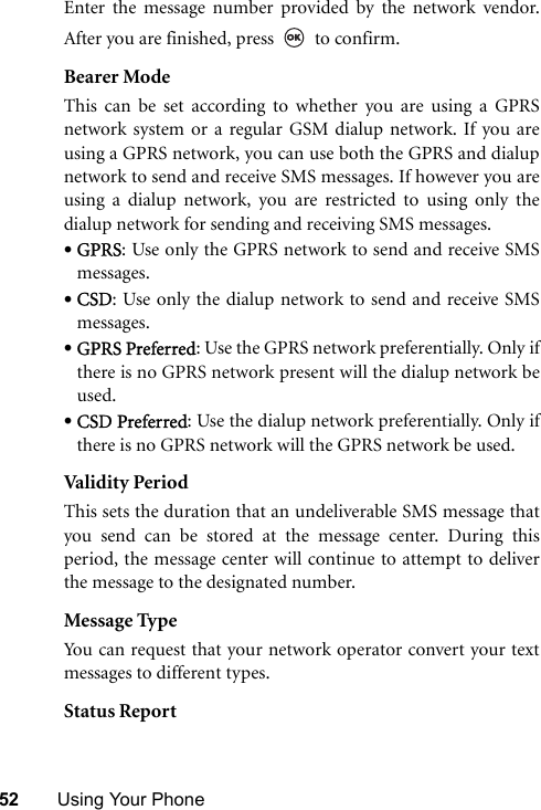 52 Using Your PhoneEnter the message number provided by the network vendor.After you are finished, press   to confirm.Bearer ModeThis can be set according to whether you are using a GPRSnetwork system or a regular GSM dialup network. If you areusing a GPRS network, you can use both the GPRS and dialupnetwork to send and receive SMS messages. If however you areusing a dialup network, you are restricted to using only thedialup network for sending and receiving SMS messages.•GPRS: Use only the GPRS network to send and receive SMSmessages.•CSD: Use only the dialup network to send and receive SMSmessages.•GPRS Preferred: Use the GPRS network preferentially. Only ifthere is no GPRS network present will the dialup network beused.•CSD Preferred: Use the dialup network preferentially. Only ifthere is no GPRS network will the GPRS network be used.Valid it y Peri odThis sets the duration that an undeliverable SMS message thatyou send can be stored at the message center. During thisperiod, the message center will continue to attempt to deliverthe message to the designated number.Message TypeYou can request that your network operator convert your textmessages to different types.Status Report