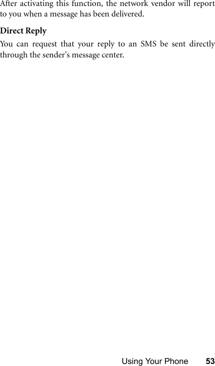 Using Your Phone 53After activating this function, the network vendor will reportto you when a message has been delivered.Direct ReplyYou can request that your reply to an SMS be sent directlythrough the sender&apos;s message center.