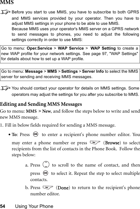 54 Using Your PhoneMMS8Before you start to use MMS, you have to subscribe to both GPRSand MMS services provided by your operator. Then you have toadjust MMS settings in your phone to be able to use MMS.Because MMS uses your operator&apos;s MMS server on a GPRS networkto send messages to phones, you need to adjust the followingsettings correctly in order to use MMS:8You should contact your operator for details on MMS settings. Someoperators may adjust the settings for you after you subscribe to MMS.Editing and Sending MMS MessagesGo to menu: MMS &gt; New, and follow the steps below to write and sendnew MMS message.1. Fill in below fields required for sending a MMS message.•To: Press   to enter a recipient&apos;s phone number editor. Youmay enter a phone number or press   (Browse) to selectrecipients from the list of contacts in the Phone Book.  Follow thesteps below:a. Press   to scroll to the name of contact, and thenpress   to select it. Repeat the step to select multiplecontacts.b. Press  (Done) to return to the recipient&apos;s phonenumber editor.Go to menu: Oper.Service &gt; WAP Service &gt; WAP Setting to create anew WAP profile for your network settings. See page 97, &quot;WAP Settings&quot;for details about how to set up a WAP profile.Go to menu: Message &gt; MMS &gt; Settings &gt; Server Info to select the MMSserver for sending and receiving MMS messages.