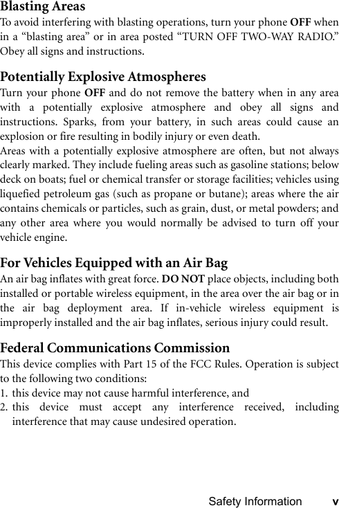 Safety Information vBlasting AreasTo avoid interfering with blasting operations, turn your phone OFF whenin a “blasting area” or in area posted “TURN OFF TWO-WAY RADIO.”Obey all signs and instructions.Potentially Explosive AtmospheresTurn your phone OFF and do not remove the battery when in any areawith a potentially explosive atmosphere and obey all signs andinstructions. Sparks, from your battery, in such areas could cause anexplosion or fire resulting in bodily injury or even death.Areas with a potentially explosive atmosphere are often, but not alwaysclearly marked. They include fueling areas such as gasoline stations; belowdeck on boats; fuel or chemical transfer or storage facilities; vehicles usingliquefied petroleum gas (such as propane or butane); areas where the aircontains chemicals or particles, such as grain, dust, or metal powders; andany other area where you would normally be advised to turn off yourvehicle engine.For Vehicles Equipped with an Air BagAn air bag inflates with great force. DO NOT place objects, including bothinstalled or portable wireless equipment, in the area over the air bag or inthe air bag deployment area. If in-vehicle wireless equipment isimproperly installed and the air bag inflates, serious injury could result.Federal Communications CommissionThis device complies with Part 15 of the FCC Rules. Operation is subjectto the following two conditions:1. this device may not cause harmful interference, and2. this device must accept any interference received, includinginterference that may cause undesired operation.