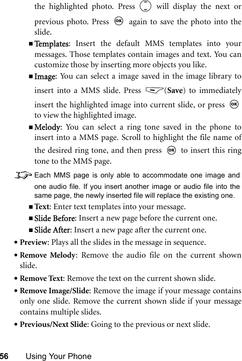 56 Using Your Phonethe highlighted photo. Press   will display the next orprevious photo. Press   again to save the photo into theslide.Te m p l a t e s : Insert the default MMS templates into yourmessages. Those templates contain images and text. You cancustomize those by inserting more objects you like.Image: You can select a image saved in the image library toinsert into a MMS slide. Press  (Save) to immediatelyinsert the highlighted image into current slide, or press to view the highlighted image.Melody: You can select a ring tone saved in the phone toinsert into a MMS page. Scroll to highlight the file name ofthe desired ring tone, and then press   to insert this ringtone to the MMS page.8Each MMS page is only able to accommodate one image andone audio file. If you insert another image or audio file into thesame page, the newly inserted file will replace the existing one.Text : Enter text templates into your message.Slide Before: Insert a new page before the current one.Slide After: Insert a new page after the current one.•Preview: Plays all the slides in the message in sequence.•Remove Melody: Remove the audio file on the current shownslide.•Remove Text: Remove the text on the current shown slide.•Remove Image/Slide: Remove the image if your message containsonly one slide. Remove the current shown slide if your messagecontains multiple slides.•Previous/Next Slide: Going to the previous or next slide.