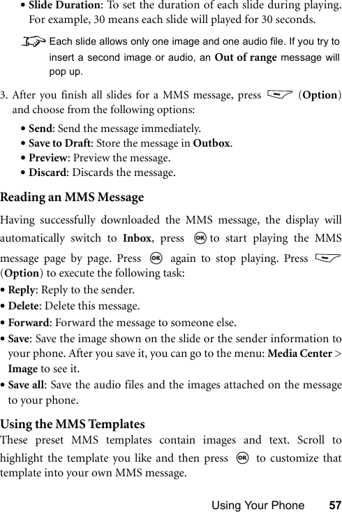 Using Your Phone 57•Slide Duration: To set the duration of each slide during playing.For example, 30 means each slide will played for 30 seconds.   8Each slide allows only one image and one audio file. If you try toinsert a second image or audio, an Out of range message willpop up.3. After you finish all slides for a MMS message, press   (Option)and choose from the following options:•Send: Send the message immediately.•Save to Draft: Store the message in Outbox.•Preview: Preview the message.•Discard: Discards the message.Reading an MMS MessageHaving successfully downloaded the MMS message, the display willautomatically switch to Inbox, press  to start playing the MMSmessage page by page. Press   again to stop playing. Press (Option) to execute the following task:•Reply: Reply to the sender.•Delete: Delete this message.•Forward: Forward the message to someone else.•Save: Save the image shown on the slide or the sender information toyour phone. After you save it, you can go to the menu: Media Center &gt;Image to see it.•Save all: Save the audio files and the images attached on the messageto your phone.Using the MMS TemplatesThese preset MMS templates contain images and text. Scroll tohighlight the template you like and then press   to customize thattemplate into your own MMS message.