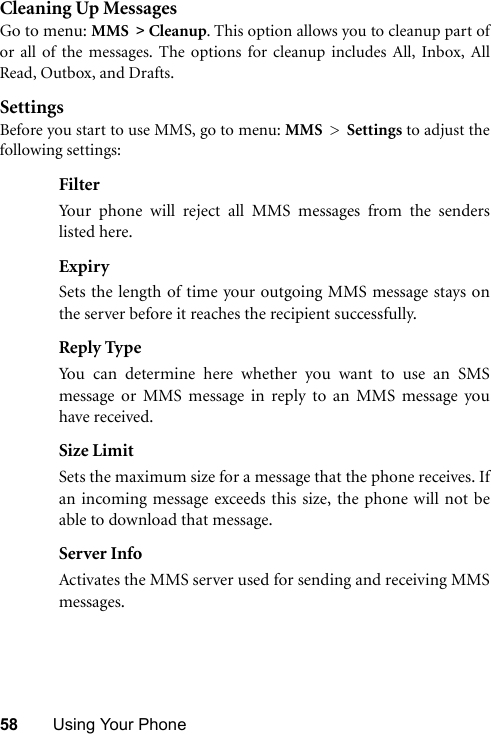 58 Using Your PhoneCleaning Up MessagesGo to menu: MMS &gt; Cleanup. This option allows you to cleanup part ofor all of the messages. The options for cleanup includes All, Inbox, AllRead, Outbox, and Drafts. SettingsBefore you start to use MMS, go to menu: MMS &gt; Settings to adjust thefollowing settings:FilterYour phone will reject all MMS messages from the senderslisted here.ExpirySets the length of time your outgoing MMS message stays onthe server before it reaches the recipient successfully.Reply TypeYou can determine here whether you want to use an SMSmessage or MMS message in reply to an MMS message youhave received.Size LimitSets the maximum size for a message that the phone receives. Ifan incoming message exceeds this size, the phone will not beable to download that message.Server InfoActivates the MMS server used for sending and receiving MMSmessages.