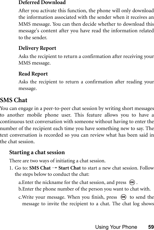 Using Your Phone 59Deferred DownloadAfter you activate this function, the phone will only downloadthe information associated with the sender when it receives anMMS message. You can then decide whether to download thismessage&apos;s content after you have read the information relatedto the sender.Delivery ReportAsks the recipient to return a confirmation after receiving yourMMS message.Read ReportAsks the recipient to return a confirmation after reading yourmessage.SMS ChatYou can engage in a peer-to-peer chat session by writing short messagesto another mobile phone user. This feature allows you to have acontinuous text conversation with someone without having to enter thenumber of the recipient each time you have something new to say. Thetext conversation is recorded so you can review what has been said inthe chat session.Starting a chat sessionThere are two ways of initiating a chat session.1. Go to: SMS Chat → Start Chat to start a new chat session. Followthe steps below to conduct the chat:a.Enter the nickname for the chat session, and press  .b.Enter the phone number of the person you want to chat with.c.Write your message. When you finish, press   to send themessage to invite the recipient to a chat. The chat log shows