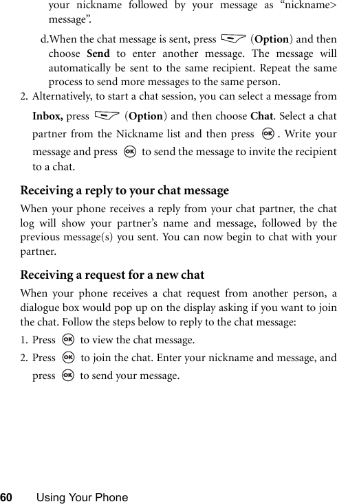 60 Using Your Phoneyour nickname followed by your message as “nickname&gt;message”.d.When the chat message is sent, press   (Option) and thenchoose  Send to enter another message. The message willautomatically be sent to the same recipient. Repeat the sameprocess to send more messages to the same person.2. Alternatively, to start a chat session, you can select a message fromInbox, press  (Option) and then choose Chat. Select a chatpartner from the Nickname list and then press  . Write yourmessage and press   to send the message to invite the recipientto a chat. Receiving a reply to your chat messageWhen your phone receives a reply from your chat partner, the chatlog will show your partner’s name and message, followed by theprevious message(s) you sent. You can now begin to chat with yourpartner. Receiving a request for a new chatWhen your phone receives a chat request from another person, adialogue box would pop up on the display asking if you want to jointhe chat. Follow the steps below to reply to the chat message:1. Press   to view the chat message. 2. Press   to join the chat. Enter your nickname and message, andpress   to send your message.
