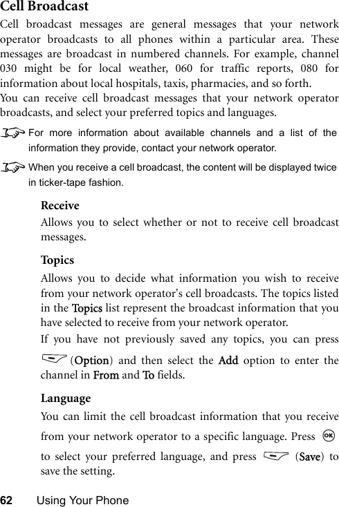 62 Using Your PhoneCell BroadcastCell broadcast messages are general messages that your networkoperator broadcasts to all phones within a particular area. Thesemessages are broadcast in numbered channels. For example, channel030 might be for local weather, 060 for traffic reports, 080 forinformation about local hospitals, taxis, pharmacies, and so forth.You can receive cell broadcast messages that your network operatorbroadcasts, and select your preferred topics and languages.8For more information about available channels and a list of theinformation they provide, contact your network operator.8When you receive a cell broadcast, the content will be displayed twicein ticker-tape fashion.ReceiveAllows you to select whether or not to receive cell broadcastmessages.TopicsAllows you to decide what information you wish to receivefrom your network operator&apos;s cell broadcasts. The topics listedin the To p i c s  list represent the broadcast information that youhave selected to receive from your network operator.If you have not previously saved any topics, you can press(Option) and then select the Add option to enter thechannel in From and To fields.LanguageYou can limit the cell broadcast information that you receivefrom your network operator to a specific language. Press to select your preferred language, and press   (Save) tosave the setting. 