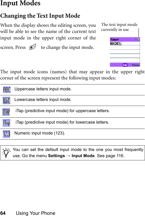 64 Using Your PhoneInput ModesChanging the Text Input ModeThe input mode icons (names) that may appear in the upper rightcorner of the screen represent the following input modes:Uppercase letters input mode.Lowercase letters input mode. iTap (predictive input mode) for uppercase letters. iTap (predictive input mode) for lowercase letters.Numeric input mode (123)./You can set the default input mode to the one you most frequentlyuse. Go the menu Settings → Input Mode. See page 116.When the display shows the editing screen, youwill be able to see the name of the current textinput mode in the upper right corner of thescreen. Press    to change the input mode.The text input mode currently in use