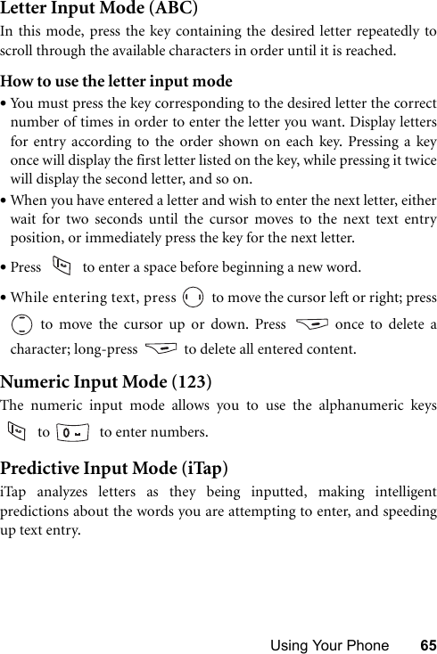 Using Your Phone 65Letter Input Mode (ABC)In this mode, press the key containing the desired letter repeatedly toscroll through the available characters in order until it is reached.How to use the letter input mode•You must press the key corresponding to the desired letter the correctnumber of times in order to enter the letter you want. Display lettersfor entry according to the order shown on each key. Pressing a keyonce will display the first letter listed on the key, while pressing it twicewill display the second letter, and so on.•When you have entered a letter and wish to enter the next letter, eitherwait for two seconds until the cursor moves to the next text entryposition, or immediately press the key for the next letter.•Press   to enter a space before beginning a new word.•While entering text, press   to move the cursor left or right; press to move the cursor up or down. Press   once to delete acharacter; long-press  to delete all entered content.Numeric Input Mode (123)The numeric input mode allows you to use the alphanumeric keys to    to enter numbers.Predictive Input Mode (iTap)iTap analyzes letters as they being inputted, making intelligentpredictions about the words you are attempting to enter, and speedingup text entry.