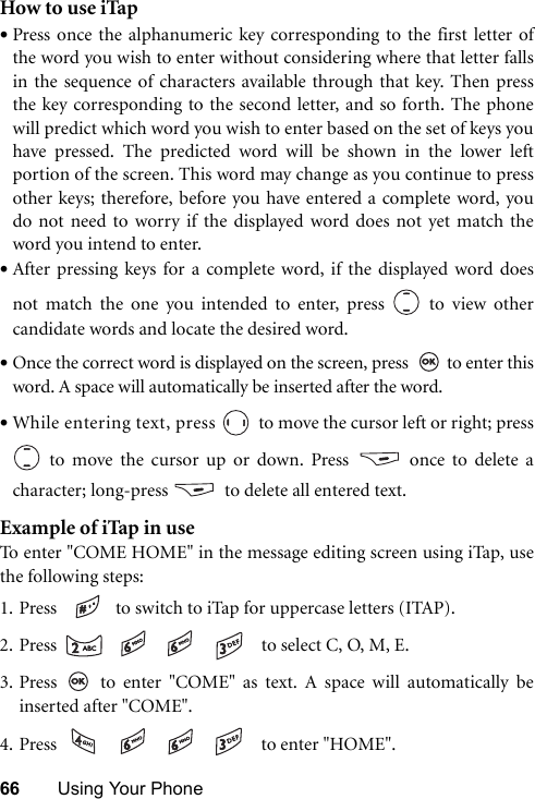 66 Using Your PhoneHow to use iTap•Press once the alphanumeric key corresponding to the first letter ofthe word you wish to enter without considering where that letter fallsin the sequence of characters available through that key. Then pressthe key corresponding to the second letter, and so forth. The phonewill predict which word you wish to enter based on the set of keys youhave pressed. The predicted word will be shown in the lower leftportion of the screen. This word may change as you continue to pressother keys; therefore, before you have entered a complete word, youdo not need to worry if the displayed word does not yet match theword you intend to enter.•After pressing keys for a complete word, if the displayed word doesnot match the one you intended to enter, press   to view othercandidate words and locate the desired word.•Once the correct word is displayed on the screen, press    to enter thisword. A space will automatically be inserted after the word.•While entering text, press   to move the cursor left or right; press to move the cursor up or down. Press  once to delete acharacter; long-press    to delete all entered text.Example of iTap in useTo enter &quot;COME HOME&quot; in the message editing screen using iTap, usethe following steps:1. Press    to switch to iTap for uppercase letters (ITAP). 2. Press        to select C, O, M, E.3. Press   to enter &quot;COME&quot; as text. A space will automatically beinserted after &quot;COME&quot;.4. Press        to enter &quot;HOME&quot;.