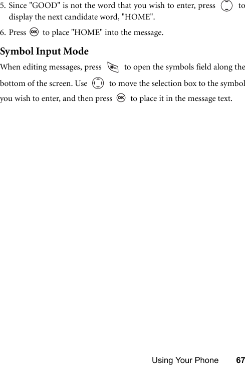 Using Your Phone 675. Since &quot;GOOD&quot; is not the word that you wish to enter, press     todisplay the next candidate word, &quot;HOME&quot;.6. Press   to place &quot;HOME&quot; into the message.Symbol Input ModeWhen editing messages, press   to open the symbols field along thebottom of the screen. Use     to move the selection box to the symbolyou wish to enter, and then press   to place it in the message text.