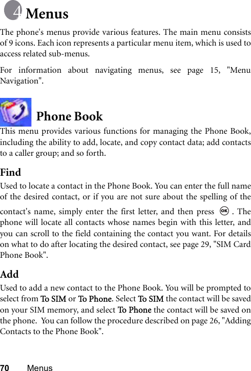 70 MenusMenusThe phone&apos;s menus provide various features. The main menu consistsof 9 icons. Each icon represents a particular menu item, which is used toaccess related sub-menus.For information about navigating menus, see page 15, &quot;MenuNavigation&quot;.Phone BookThis menu provides various functions for managing the Phone Book,including the ability to add, locate, and copy contact data; add contactsto a caller group; and so forth.FindUsed to locate a contact in the Phone Book. You can enter the full nameof the desired contact, or if you are not sure about the spelling of thecontact&apos;s name, simply enter the first letter, and then press  . Thephone will locate all contacts whose names begin with this letter, andyou can scroll to the field containing the contact you want. For detailson what to do after locating the desired contact, see page 29, &quot;SIM CardPhone Book&quot;.AddUsed to add a new contact to the Phone Book. You will be prompted toselect from To S I M  or To  Pho n e. Select To S I M  the contact will be savedon your SIM memory, and select To P h on e  the contact will be saved onthe phone.  You can follow the procedure described on page 26, &quot;AddingContacts to the Phone Book&quot;.