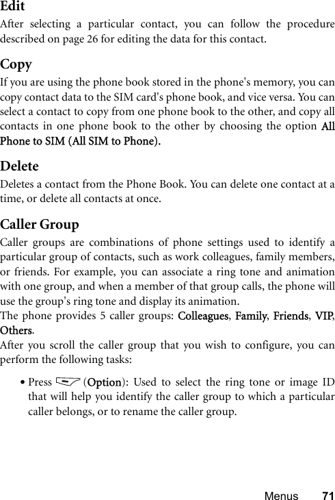 Menus 71EditAfter selecting a particular contact, you can follow the proceduredescribed on page 26 for editing the data for this contact.CopyIf you are using the phone book stored in the phone&apos;s memory, you cancopy contact data to the SIM card&apos;s phone book, and vice versa. You canselect a contact to copy from one phone book to the other, and copy allcontacts in one phone book to the other by choosing the option AllPhone to SIM (All SIM to Phone).DeleteDeletes a contact from the Phone Book. You can delete one contact at atime, or delete all contacts at once. Caller GroupCaller groups are combinations of phone settings used to identify aparticular group of contacts, such as work colleagues, family members,or friends. For example, you can associate a ring tone and animationwith one group, and when a member of that group calls, the phone willuse the group&apos;s ring tone and display its animation.The phone provides 5 caller groups: Colleagues, Family, Friends, VIP,Others.After you scroll the caller group that you wish to configure, you canperform the following tasks:•Press (Option): Used to select the ring tone or image IDthat will help you identify the caller group to which a particularcaller belongs, or to rename the caller group.
