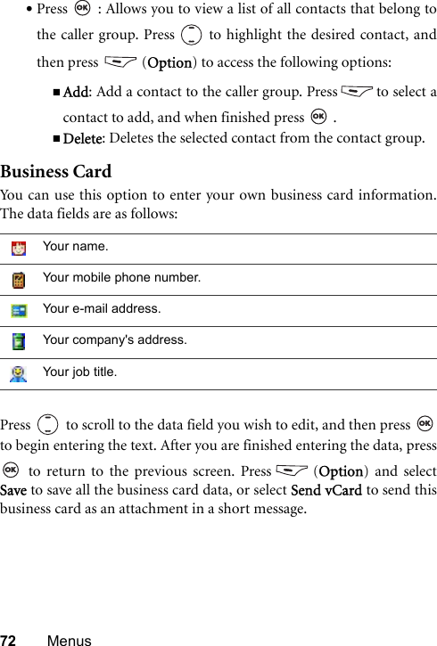 72 Menus•Press   : Allows you to view a list of all contacts that belong tothe caller group. Press   to highlight the desired contact, andthen press  (Option) to access the following options:Add: Add a contact to the caller group. Press to select acontact to add, and when finished press   .Delete: Deletes the selected contact from the contact group.Business CardYou can use this option to enter your own business card information.The data fields are as follows:Press   to scroll to the data field you wish to edit, and then press to begin entering the text. After you are finished entering the data, press to return to the previous screen. Press (Option) and selectSave to save all the business card data, or select Send vCard to send thisbusiness card as an attachment in a short message. Your name.Your mobile phone number.Your e-mail address.Your company&apos;s address.Your job title.