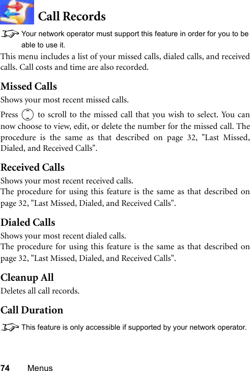 74 MenusCall Records8Your network operator must support this feature in order for you to beable to use it.This menu includes a list of your missed calls, dialed calls, and receivedcalls. Call costs and time are also recorded.Missed CallsShows your most recent missed calls.Press   to scroll to the missed call that you wish to select. You cannow choose to view, edit, or delete the number for the missed call. Theprocedure is the same as that described on page 32, &quot;Last Missed,Dialed, and Received Calls&quot;.Received CallsShows your most recent received calls.The procedure for using this feature is the same as that described onpage 32, &quot;Last Missed, Dialed, and Received Calls&quot;.Dialed CallsShows your most recent dialed calls.The procedure for using this feature is the same as that described onpage 32, &quot;Last Missed, Dialed, and Received Calls&quot;.Cleanup AllDeletes all call records.Call Duration8This feature is only accessible if supported by your network operator.