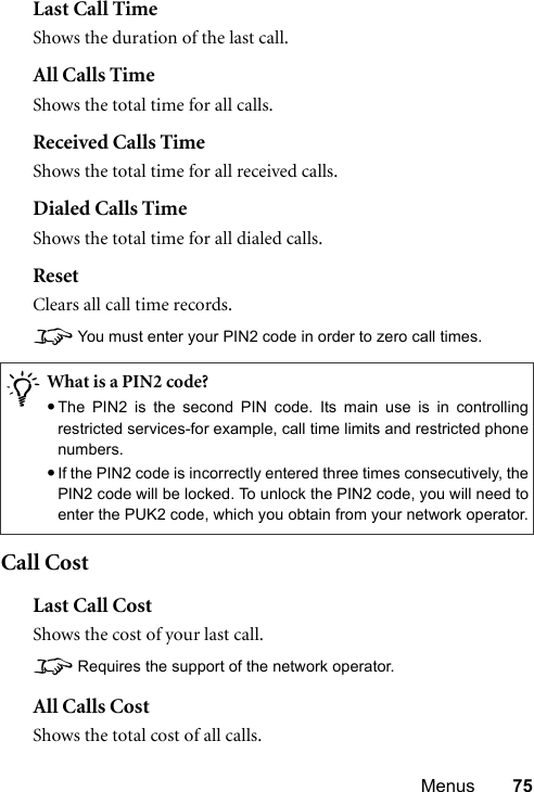 Menus 75Last Call TimeShows the duration of the last call.All Calls TimeShows the total time for all calls.Received Calls TimeShows the total time for all received calls.Dialed Calls TimeShows the total time for all dialed calls.ResetClears all call time records.8You must enter your PIN2 code in order to zero call times.Call CostLast Call CostShows the cost of your last call.8Requires the support of the network operator.All Calls CostShows the total cost of all calls./What is a PIN2 code?•The PIN2 is the second PIN code. Its main use is in controllingrestricted services-for example, call time limits and restricted phonenumbers.•If the PIN2 code is incorrectly entered three times consecutively, thePIN2 code will be locked. To unlock the PIN2 code, you will need toenter the PUK2 code, which you obtain from your network operator.