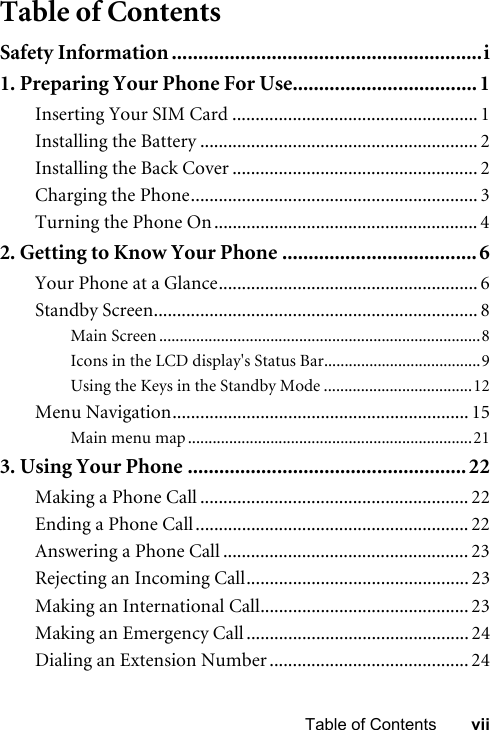 viiTable of ContentsTable of ContentsSafety Information ...........................................................i1. Preparing Your Phone For Use................................... 1Inserting Your SIM Card ..................................................... 1Installing the Battery ............................................................ 2Installing the Back Cover ..................................................... 2Charging the Phone.............................................................. 3Turning the Phone On ......................................................... 42. Getting to Know Your Phone .....................................6Your Phone at a Glance........................................................ 6Standby Screen...................................................................... 8Main Screen ..............................................................................8Icons in the LCD display&apos;s Status Bar......................................9Using the Keys in the Standby Mode ....................................12Menu Navigation................................................................ 15Main menu map .....................................................................213. Using Your Phone ..................................................... 22Making a Phone Call .......................................................... 22Ending a Phone Call........................................................... 22Answering a Phone Call ..................................................... 23Rejecting an Incoming Call................................................ 23Making an International Call............................................. 23Making an Emergency Call ................................................ 24Dialing an Extension Number ........................................... 24