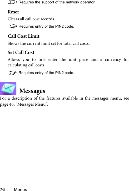 76 Menus8Requires the support of the network operator.ResetClears all call cost records.8Requires entry of the PIN2 code.Call Cost LimitShows the current limit set for total call costs.Set Call CostAllows you to first enter the unit price and a currency forcalculating call costs.8Requires entry of the PIN2 code.MessagesFor a description of the features available in the messages menu, seepage 46, &quot;Messages Menu&quot;.