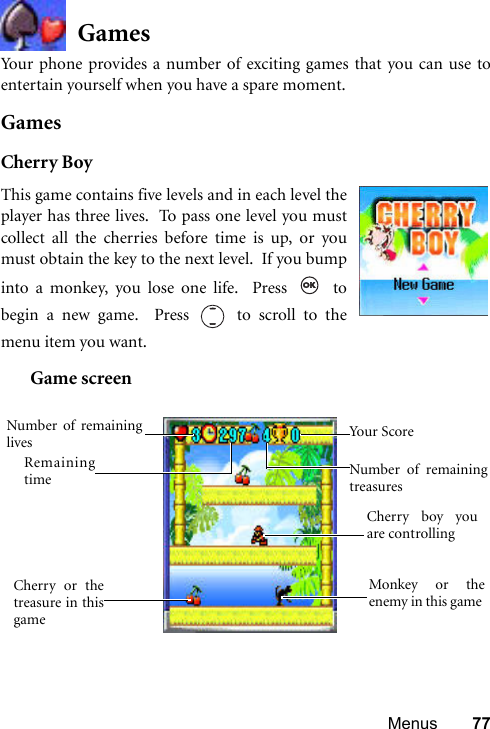 Menus 77GamesYour phone provides a number of exciting games that you can use toentertain yourself when you have a spare moment.GamesCherry BoyGame screenThis game contains five levels and in each level theplayer has three lives.  To pass one level you mustcollect all the cherries before time is up, or youmust obtain the key to the next level.  If you bumpinto a monkey, you lose one life.  Press   tobegin a new game.  Press   to scroll to themenu item you want.  Cherry boy youare controlling Cherry or thetreasure in thisgame Monkey or theenemy in this game Remainingtime Number of remaininglives Number of remainingtreasuresYour Score 