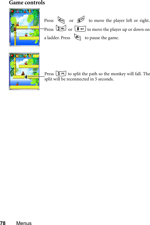 78 MenusGame controlsPress   or   to move the player left or right.Press   or   to move the player up or down ona ladder. Press   to pause the game.Press   to split the path so the monkey will fall. Thesplit will be reconnected in 5 seconds.