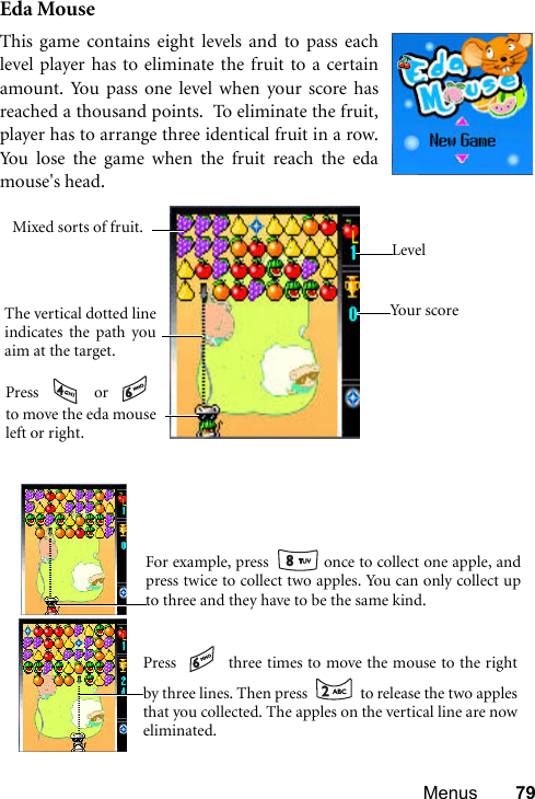 Menus 79Eda MouseThis game contains eight levels and to pass eachlevel player has to eliminate the fruit to a certainamount. You pass one level when your score hasreached a thousand points.  To eliminate the fruit,player has to arrange three identical fruit in a row.You lose the game when the fruit reach the edamouse&apos;s head.    You r s cor eLevelThe vertical dotted lineindicates the path youaim at the target.Mixed sorts of fruit.Press  or to move the eda mouseleft or right.    For example, press   once to collect one apple, andpress twice to collect two apples. You can only collect upto three and they have to be the same kind.   Press   three times to move the mouse to the rightby three lines. Then press   to release the two applesthat you collected. The apples on the vertical line are noweliminated. 