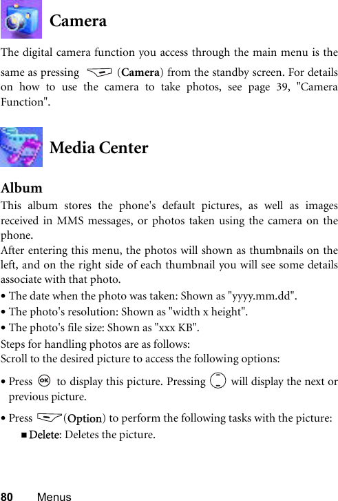80 MenusCameraThe digital camera function you access through the main menu is thesame as pressing  (Camera) from the standby screen. For detailson how to use the camera to take photos, see page 39, &quot;CameraFunction&quot;.Media CenterAlbumThis album stores the phone&apos;s default pictures, as well as imagesreceived in MMS messages, or photos taken using the camera on thephone. After entering this menu, the photos will shown as thumbnails on theleft, and on the right side of each thumbnail you will see some detailsassociate with that photo.•The date when the photo was taken: Shown as &quot;yyyy.mm.dd&quot;.•The photo&apos;s resolution: Shown as &quot;width x height&quot;.•The photo&apos;s file size: Shown as &quot;xxx KB&quot;.Steps for handling photos are as follows:Scroll to the desired picture to access the following options:•Press   to display this picture. Pressing   will display the next orprevious picture.•Press (Option) to perform the following tasks with the picture:Delete: Deletes the picture.