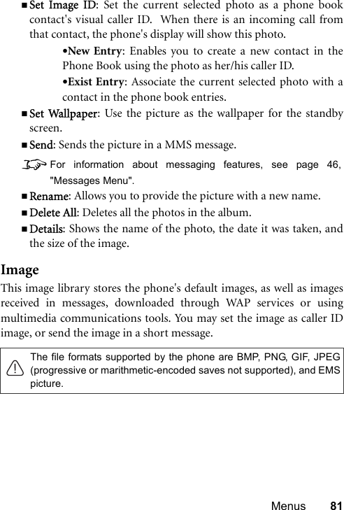 Menus 81Set Image ID: Set the current selected photo as a phone bookcontact&apos;s visual caller ID.  When there is an incoming call fromthat contact, the phone&apos;s display will show this photo.•New Entry: Enables you to create a new contact in thePhone Book using the photo as her/his caller ID.•Exist Entry: Associate the current selected photo with acontact in the phone book entries.Set Wallpaper: Use the picture as the wallpaper for the standbyscreen.Send: Sends the picture in a MMS message.8For information about messaging features, see page 46,&quot;Messages Menu&quot;.Rename: Allows you to provide the picture with a new name.Delete All: Deletes all the photos in the album.Details: Shows the name of the photo, the date it was taken, andthe size of the image.ImageThis image library stores the phone&apos;s default images, as well as imagesreceived in messages, downloaded through WAP services or usingmultimedia communications tools. You may set the image as caller IDimage, or send the image in a short message. The file formats supported by the phone are BMP, PNG, GIF, JPEG(progressive or marithmetic-encoded saves not supported), and EMSpicture.