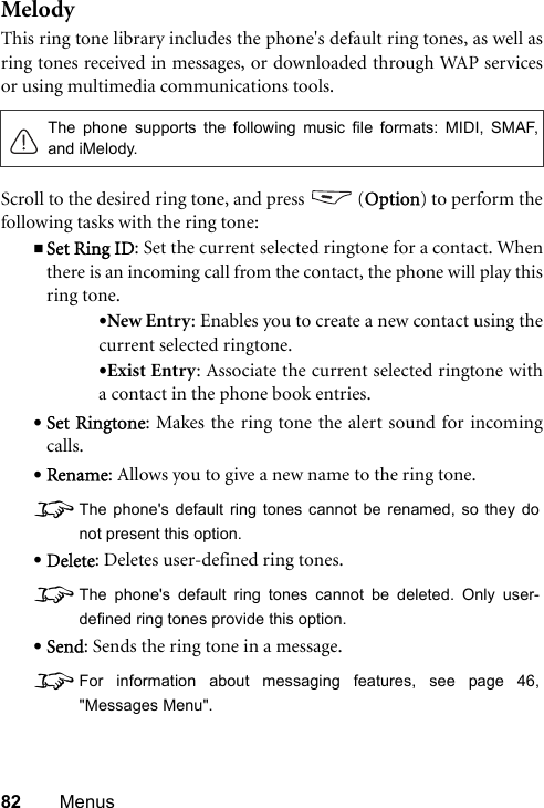 82 MenusMelodyThis ring tone library includes the phone&apos;s default ring tones, as well asring tones received in messages, or downloaded through WAP servicesor using multimedia communications tools.Scroll to the desired ring tone, and press   (Option) to perform thefollowing tasks with the ring tone:Set Ring ID: Set the current selected ringtone for a contact. Whenthere is an incoming call from the contact, the phone will play thisring tone.•New Entry: Enables you to create a new contact using thecurrent selected ringtone.•Exist Entry: Associate the current selected ringtone witha contact in the phone book entries.•Set Ringtone: Makes the ring tone the alert sound for incomingcalls.•Rename: Allows you to give a new name to the ring tone.8The phone&apos;s default ring tones cannot be renamed, so they donot present this option.•Delete: Deletes user-defined ring tones.8The phone&apos;s default ring tones cannot be deleted. Only user-defined ring tones provide this option.•Send: Sends the ring tone in a message.8For information about messaging features, see page 46,&quot;Messages Menu&quot;.The phone supports the following music file formats: MIDI, SMAF,and iMelody.