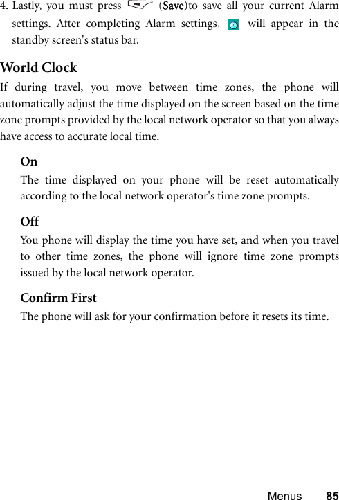 Menus 854. Lastly, you must press   (Save)to save all your current Alarmsettings. After completing Alarm settings,   will appear in thestandby screen&apos;s status bar.Wor ld Clo ckIf during travel, you move between time zones, the phone willautomatically adjust the time displayed on the screen based on the timezone prompts provided by the local network operator so that you alwayshave access to accurate local time.OnThe time displayed on your phone will be reset automaticallyaccording to the local network operator&apos;s time zone prompts.OffYou phone will display the time you have set, and when you travelto other time zones, the phone will ignore time zone promptsissued by the local network operator.Confirm FirstThe phone will ask for your confirmation before it resets its time.