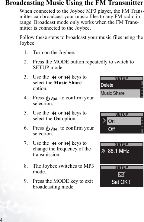4   Broadcasting Music Using the FM TransmitterWhen connected to the Joybee MP3 player, the FM Trans-mitter can broadcast your music files to any FM radio in range. Broadcast mode only works when the FM Trans-mitter is connected to the Joybee.Follow these steps to broadcast your music files using the Joybee.1. Turn on the Joybee.2. Press the MODE button repeatedly to switch to SETUP mode. 3. Use the   or   keys to select the Music Share option.4. Press   to confirm your selection. 5. Use the   or   keys to select the On option.6. Press   to confirm your selection.7. Use the   or   keys to change the frequency of the transmission.8. The Joybee switches to MP3 mode.9. Press the MODE key to exit broadcasting mode.SETUPDeleteMusic ShareSETUPOffOnSETUP88.1 MHzSETUPSet OK ! 