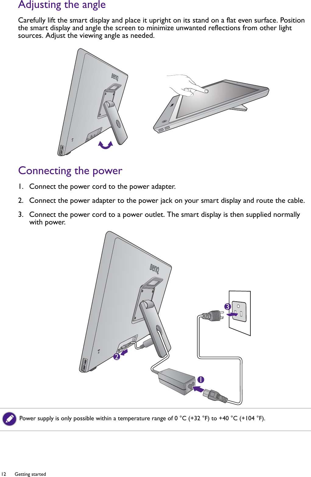 12  Getting started  Adjusting the angleCarefully lift the smart display and place it upright on its stand on a flat even surface. Position the smart display and angle the screen to minimize unwanted reflections from other light sources. Adjust the viewing angle as needed.Connecting the power1.  Connect the power cord to the power adapter.2.  Connect the power adapter to the power jack on your smart display and route the cable.3.  Connect the power cord to a power outlet. The smart display is then supplied normally with power.123Power supply is only possible within a temperature range of 0 °C (+32 °F) to +40 °C (+104 °F).