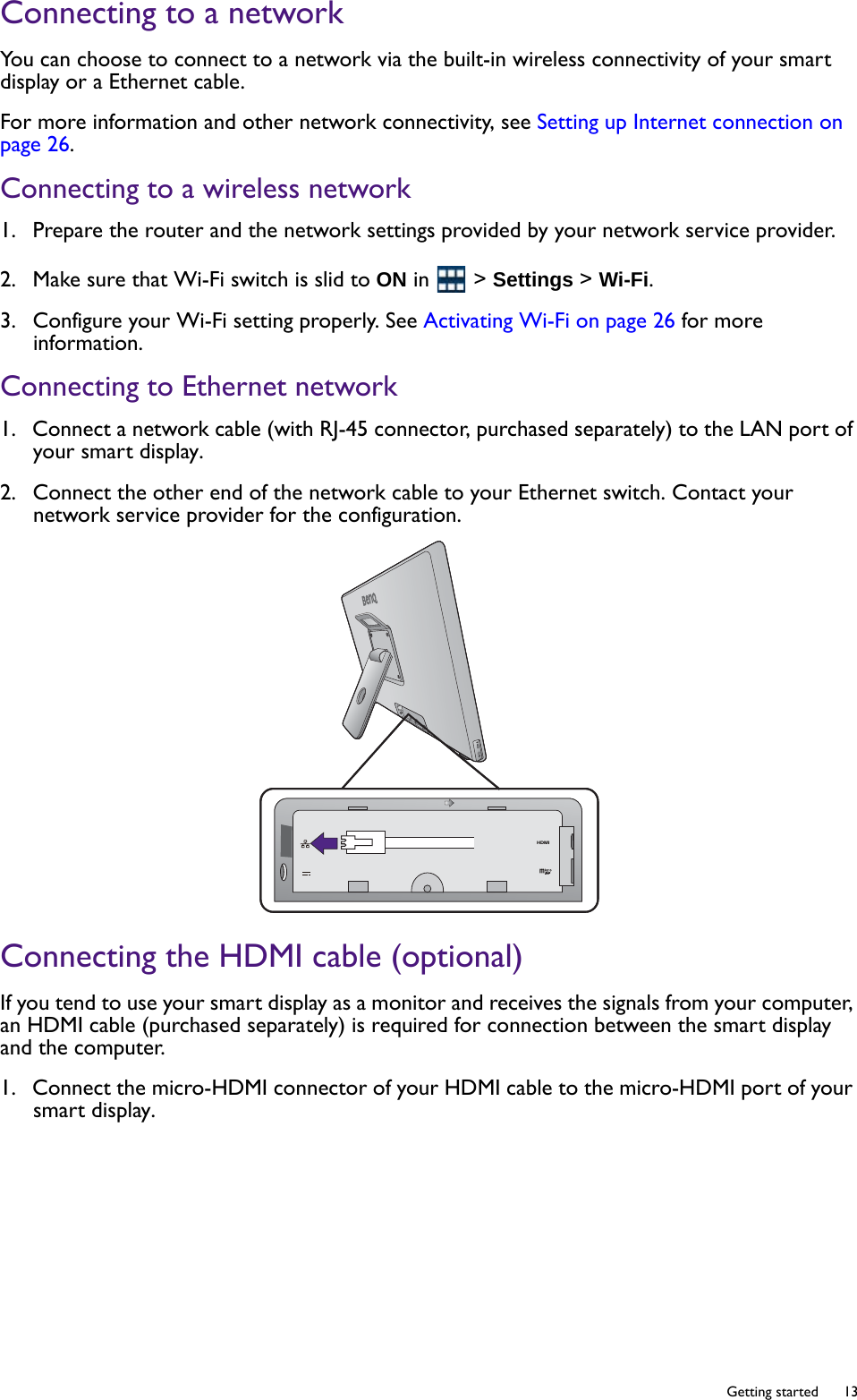   13  Getting startedConnecting to a networkYou can choose to connect to a network via the built-in wireless connectivity of your smart display or a Ethernet cable.For more information and other network connectivity, see Setting up Internet connection on page 26.Connecting to a wireless network1.  Prepare the router and the network settings provided by your network service provider.2.  Make sure that Wi-Fi switch is slid to ON in   &gt; Settings &gt; Wi-Fi.3.  Configure your Wi-Fi setting properly. See Activating Wi-Fi on page 26 for more information.Connecting to Ethernet network1.  Connect a network cable (with RJ-45 connector, purchased separately) to the LAN port of your smart display.2.  Connect the other end of the network cable to your Ethernet switch. Contact your network service provider for the configuration.Connecting the HDMI cable (optional)If you tend to use your smart display as a monitor and receives the signals from your computer, an HDMI cable (purchased separately) is required for connection between the smart display and the computer.1.  Connect the micro-HDMI connector of your HDMI cable to the micro-HDMI port of your smart display.HDMIHDMI