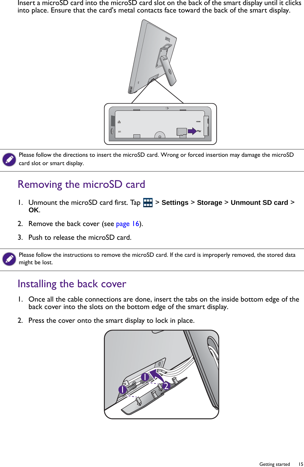   15  Getting startedInsert a microSD card into the microSD card slot on the back of the smart display until it clicks into place. Ensure that the card&apos;s metal contacts face toward the back of the smart display.Removing the microSD card1.  Unmount the microSD card first. Tap   &gt; Settings &gt; Storage &gt; Unmount SD card &gt; OK.2.  Remove the back cover (see page 16).3.  Push to release the microSD card.Installing the back cover1.  Once all the cable connections are done, insert the tabs on the inside bottom edge of the back cover into the slots on the bottom edge of the smart display. 2.  Press the cover onto the smart display to lock in place.HDMIPlease follow the directions to insert the microSD card. Wrong or forced insertion may damage the microSD card slot or smart display.Please follow the instructions to remove the microSD card. If the card is improperly removed, the stored data might be lost.211