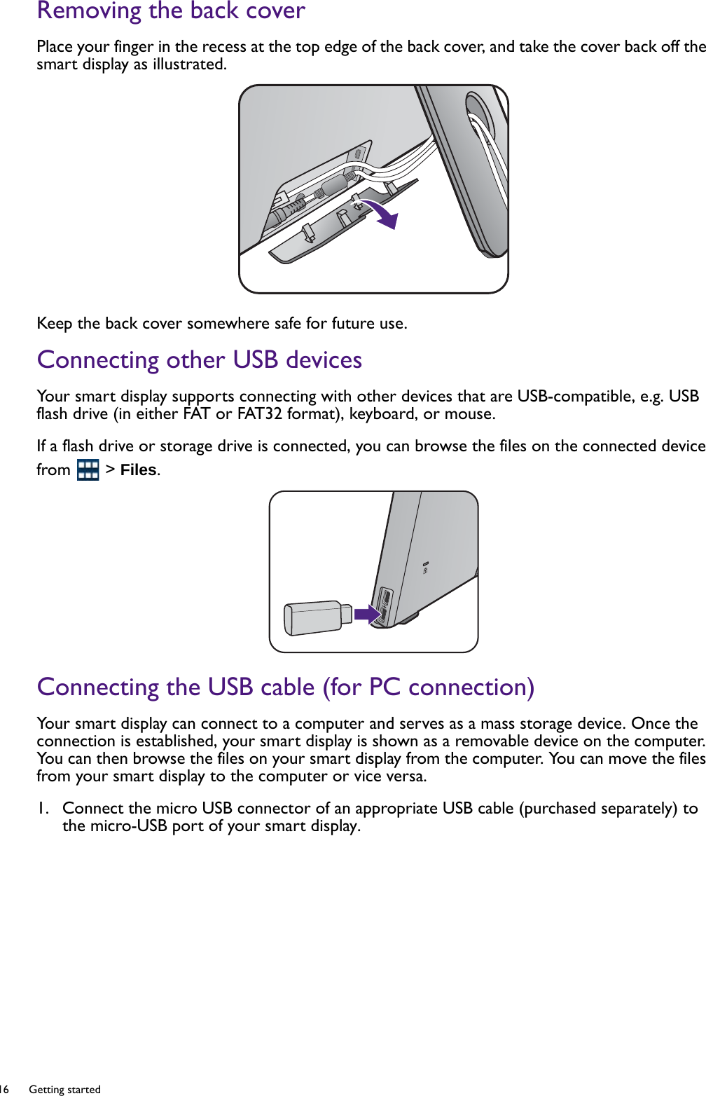 16  Getting started  Removing the back coverPlace your finger in the recess at the top edge of the back cover, and take the cover back off the smart display as illustrated. Keep the back cover somewhere safe for future use.Connecting other USB devicesYour smart display supports connecting with other devices that are USB-compatible, e.g. USB flash drive (in either FAT or FAT32 format), keyboard, or mouse.If a flash drive or storage drive is connected, you can browse the files on the connected device from  &gt; Files.Connecting the USB cable (for PC connection)Your smart display can connect to a computer and serves as a mass storage device. Once the connection is established, your smart display is shown as a removable device on the computer. You can then browse the files on your smart display from the computer. You can move the files from your smart display to the computer or vice versa.1.  Connect the micro USB connector of an appropriate USB cable (purchased separately) to the micro-USB port of your smart display.