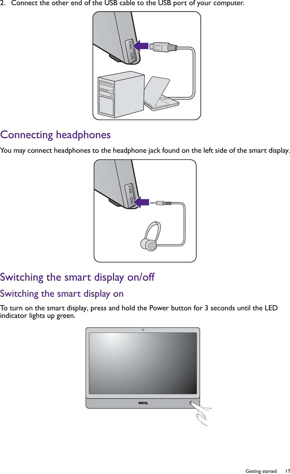   17  Getting started2.  Connect the other end of the USB cable to the USB port of your computer. Connecting headphonesYou may connect headphones to the headphone jack found on the left side of the smart display.Switching the smart display on/offSwitching the smart display onTo turn on the smart display, press and hold the Power button for 3 seconds until the LED indicator lights up green.