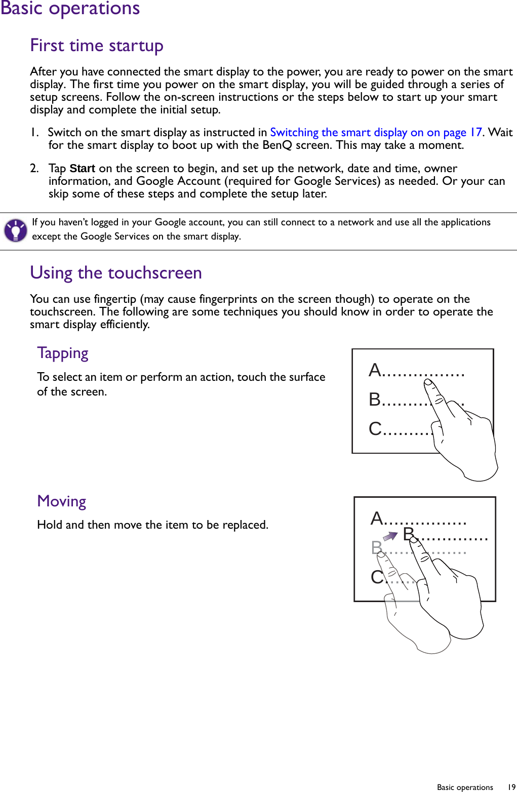  19  Basic operationsBasic operationsFirst time startupAfter you have connected the smart display to the power, you are ready to power on the smart display. The first time you power on the smart display, you will be guided through a series of setup screens. Follow the on-screen instructions or the steps below to start up your smart display and complete the initial setup.1.  Switch on the smart display as instructed in Switching the smart display on on page 17. Wait for the smart display to boot up with the BenQ screen. This may take a moment.2.  Tap Start on the screen to begin, and set up the network, date and time, owner information, and Google Account (required for Google Services) as needed. Or your can skip some of these steps and complete the setup later.Using the touchscreenYou can use fingertip (may cause fingerprints on the screen though) to operate on the touchscreen. The following are some techniques you should know in order to operate the smart display efficiently.If you haven’t logged in your Google account, you can still connect to a network and use all the applications except the Google Services on the smart display.TappingTo select an item or perform an action, touch the surface of the screen.MovingHold and then move the item to be replaced.A................B................C................A................B................C................B..............BC........C.....B.......