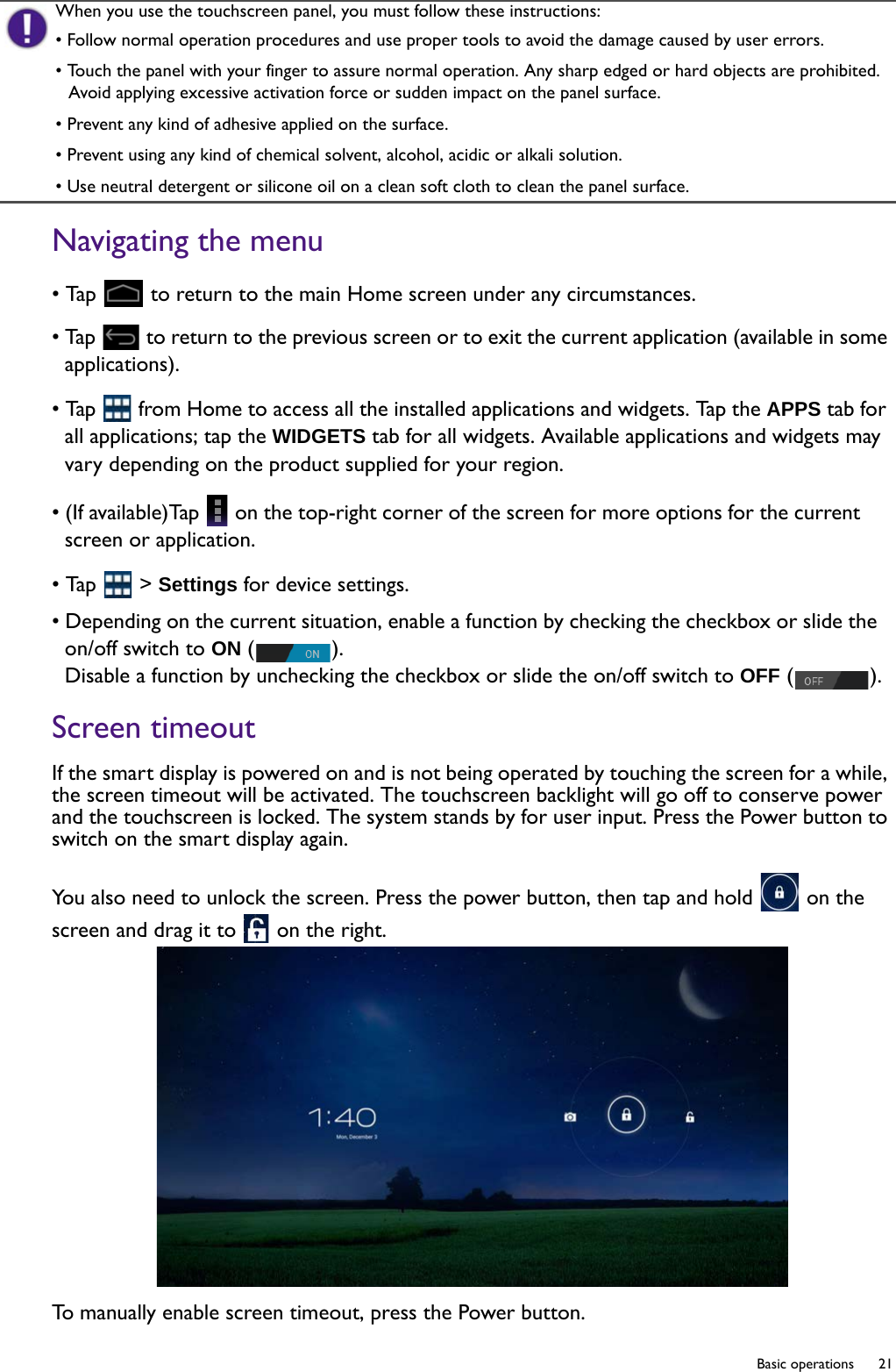   21  Basic operationsNavigating the menu• Tap   to return to the main Home screen under any circumstances.• Tap   to return to the previous screen or to exit the current application (available in some applications).• Tap   from Home to access all the installed applications and widgets. Tap the APPS tab for all applications; tap the WIDGETS tab for all widgets. Available applications and widgets may vary depending on the product supplied for your region.• (If available)Tap   on the top-right corner of the screen for more options for the current screen or application.• Tap   &gt; Settings for device settings.• Depending on the current situation, enable a function by checking the checkbox or slide the on/off switch to ON ().Disable a function by unchecking the checkbox or slide the on/off switch to OFF ().Screen timeoutIf the smart display is powered on and is not being operated by touching the screen for a while, the screen timeout will be activated. The touchscreen backlight will go off to conserve power and the touchscreen is locked. The system stands by for user input. Press the Power button to switch on the smart display again.You also need to unlock the screen. Press the power button, then tap and hold   on the screen and drag it to   on the right.To manually enable screen timeout, press the Power button.When you use the touchscreen panel, you must follow these instructions:• Follow normal operation procedures and use proper tools to avoid the damage caused by user errors.• Touch the panel with your finger to assure normal operation. Any sharp edged or hard objects are prohibited. Avoid applying excessive activation force or sudden impact on the panel surface.• Prevent any kind of adhesive applied on the surface.• Prevent using any kind of chemical solvent, alcohol, acidic or alkali solution.• Use neutral detergent or silicone oil on a clean soft cloth to clean the panel surface.