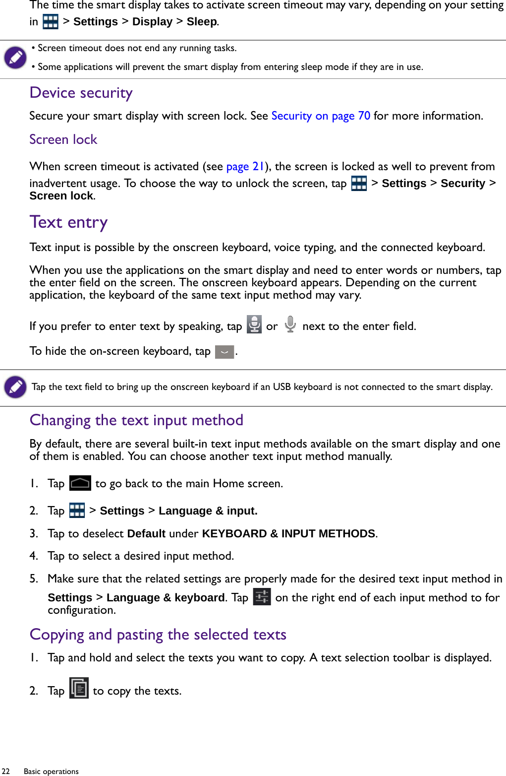 22  Basic operations  The time the smart display takes to activate screen timeout may vary, depending on your setting in  &gt; Settings &gt; Display &gt; Sleep.Device securitySecure your smart display with screen lock. See Security on page 70 for more information.Screen lockWhen screen timeout is activated (see page 21), the screen is locked as well to prevent from inadvertent usage. To choose the way to unlock the screen, tap   &gt; Settings &gt; Security &gt; Screen lock.Text entryText input is possible by the onscreen keyboard, voice typing, and the connected keyboard.When you use the applications on the smart display and need to enter words or numbers, tap the enter field on the screen. The onscreen keyboard appears. Depending on the current application, the keyboard of the same text input method may vary.If you prefer to enter text by speaking, tap   or   next to the enter field.To hide the on-screen keyboard, tap  .Changing the text input methodBy default, there are several built-in text input methods available on the smart display and one of them is enabled. You can choose another text input method manually.1.  Tap   to go back to the main Home screen.2.  Tap   &gt; Settings &gt; Language &amp; input.3.  Tap to deselect Default under KEYBOARD &amp; INPUT METHODS.4.  Tap to select a desired input method.5.  Make sure that the related settings are properly made for the desired text input method in Settings &gt; Language &amp; keyboard. Tap   on the right end of each input method to for configuration.Copying and pasting the selected texts1.  Tap and hold and select the texts you want to copy. A text selection toolbar is displayed.2.  Tap   to copy the texts.• Screen timeout does not end any running tasks.• Some applications will prevent the smart display from entering sleep mode if they are in use.Tap the text field to bring up the onscreen keyboard if an USB keyboard is not connected to the smart display.