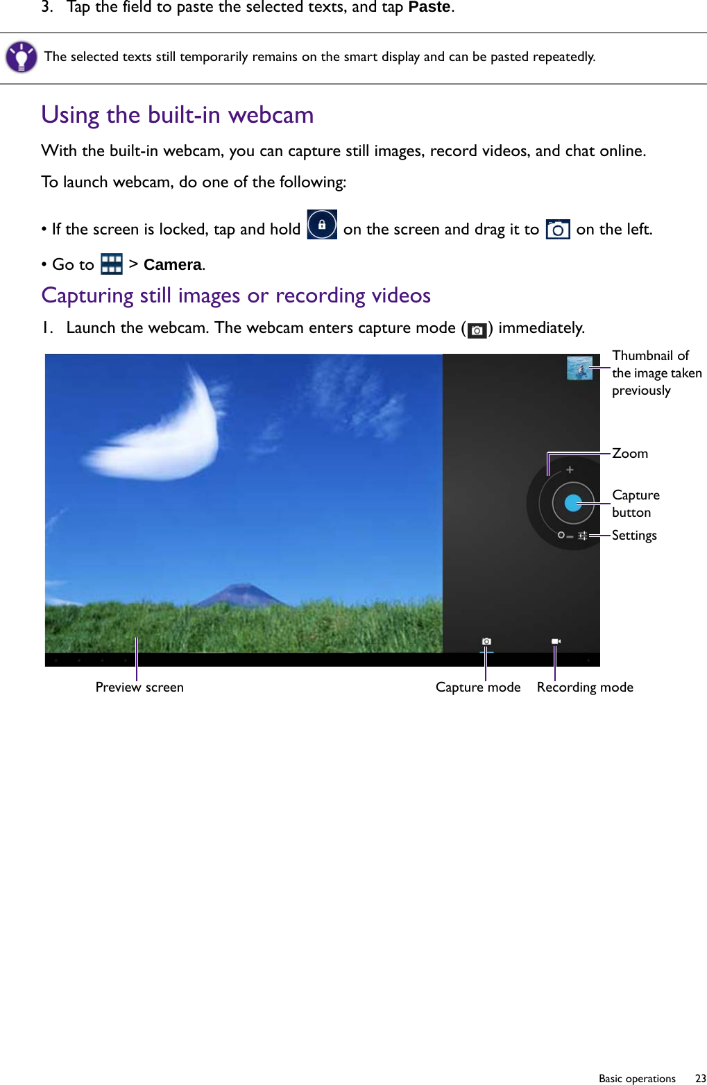   23  Basic operations3.  Tap the field to paste the selected texts, and tap Paste.Using the built-in webcamWith the built-in webcam, you can capture still images, record videos, and chat online.To launch webcam, do one of the following:• If the screen is locked, tap and hold   on the screen and drag it to   on the left.• Go to   &gt; Camera.Capturing still images or recording videos1.  Launch the webcam. The webcam enters capture mode ( ) immediately.The selected texts still temporarily remains on the smart display and can be pasted repeatedly. Preview screen Capture mode Recording modeThumbnail of the image taken previouslyZoomCapture buttonSettings