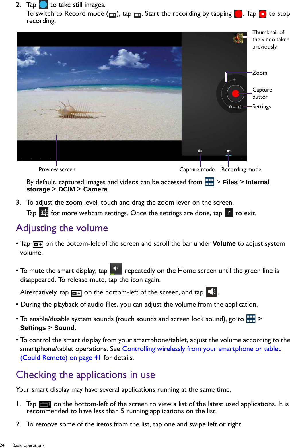 24  Basic operations  2.  Tap   to take still images.To switch to Record mode ( ), tap  . Start the recording by tapping  . Tap   to stop recording.By default, captured images and videos can be accessed from   &gt; Files &gt; Internal storage &gt; DCIM &gt; Camera.3.  To adjust the zoom level, touch and drag the zoom lever on the screen.Tap   for more webcam settings. Once the settings are done, tap   to exit.Adjusting the volume• Tap   on the bottom-left of the screen and scroll the bar under Volume to adjust system volume.• To mute the smart display, tap   repeatedly on the Home screen until the green line is disappeared. To release mute, tap the icon again.Alternatively, tap   on the bottom-left of the screen, and tap  .• During the playback of audio files, you can adjust the volume from the application.• To enable/disable system sounds (touch sounds and screen lock sound), go to   &gt; Settings &gt; Sound.• To control the smart display from your smartphone/tablet, adjust the volume according to the smartphone/tablet operations. See Controlling wirelessly from your smartphone or tablet (Could Remote) on page 41 for details.Checking the applications in useYour smart display may have several applications running at the same time.1.  Tap   on the bottom-left of the screen to view a list of the latest used applications. It is recommended to have less than 5 running applications on the list.2.  To remove some of the items from the list, tap one and swipe left or right.Preview screen Capture mode Recording modeThumbnail of the video taken previouslyZoomCapture buttonSettings