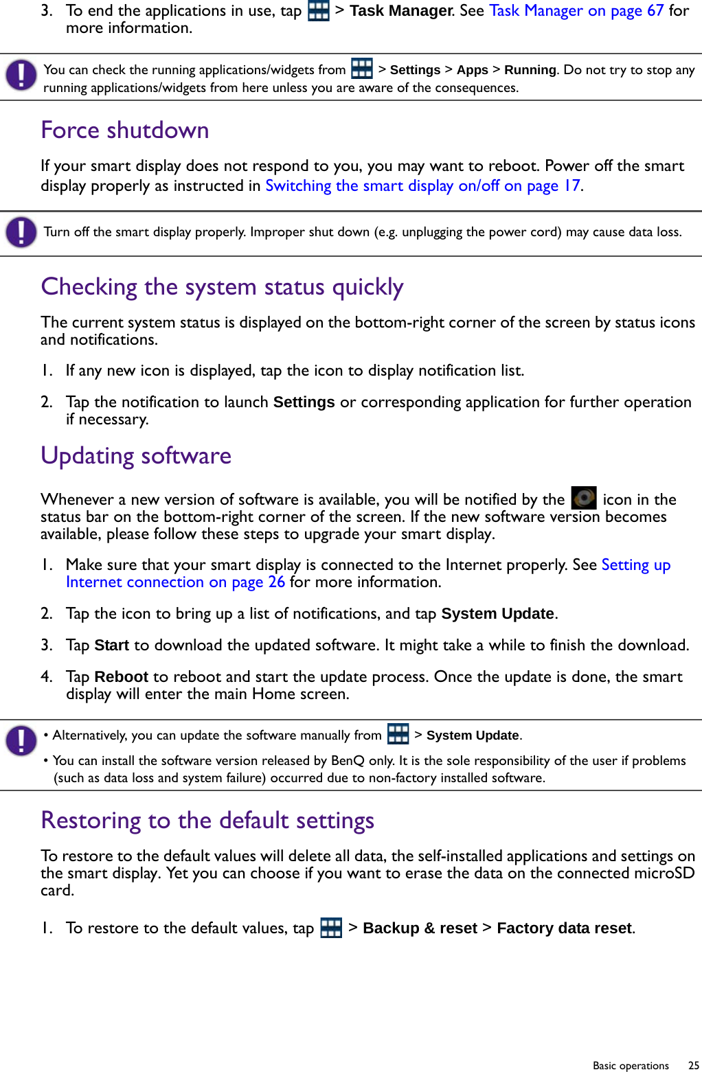   25  Basic operations3.  To end the applications in use, tap   &gt; Task Manager. See Task Manager on page 67 for more information.Force shutdownIf your smart display does not respond to you, you may want to reboot. Power off the smart display properly as instructed in Switching the smart display on/off on page 17. Checking the system status quicklyThe current system status is displayed on the bottom-right corner of the screen by status icons and notifications.1.  If any new icon is displayed, tap the icon to display notification list. 2.  Tap the notification to launch Settings or corresponding application for further operation if necessary.Updating softwareWhenever a new version of software is available, you will be notified by the   icon in the status bar on the bottom-right corner of the screen. If the new software version becomes available, please follow these steps to upgrade your smart display.1.  Make sure that your smart display is connected to the Internet properly. See Setting up Internet connection on page 26 for more information.2.  Tap the icon to bring up a list of notifications, and tap System Update.3.  Tap Start to download the updated software. It might take a while to finish the download.4.  Tap Reboot to reboot and start the update process. Once the update is done, the smart display will enter the main Home screen.Restoring to the default settingsTo restore to the default values will delete all data, the self-installed applications and settings on the smart display. Yet you can choose if you want to erase the data on the connected microSD card. 1.  To restore to the default values, tap   &gt; Backup &amp; reset &gt; Factory data reset. You can check the running applications/widgets from   &gt; Settings &gt; Apps &gt; Running. Do not try to stop any running applications/widgets from here unless you are aware of the consequences.Turn off the smart display properly. Improper shut down (e.g. unplugging the power cord) may cause data loss.• Alternatively, you can update the software manually from   &gt; System Update.• You can install the software version released by BenQ only. It is the sole responsibility of the user if problems (such as data loss and system failure) occurred due to non-factory installed software.