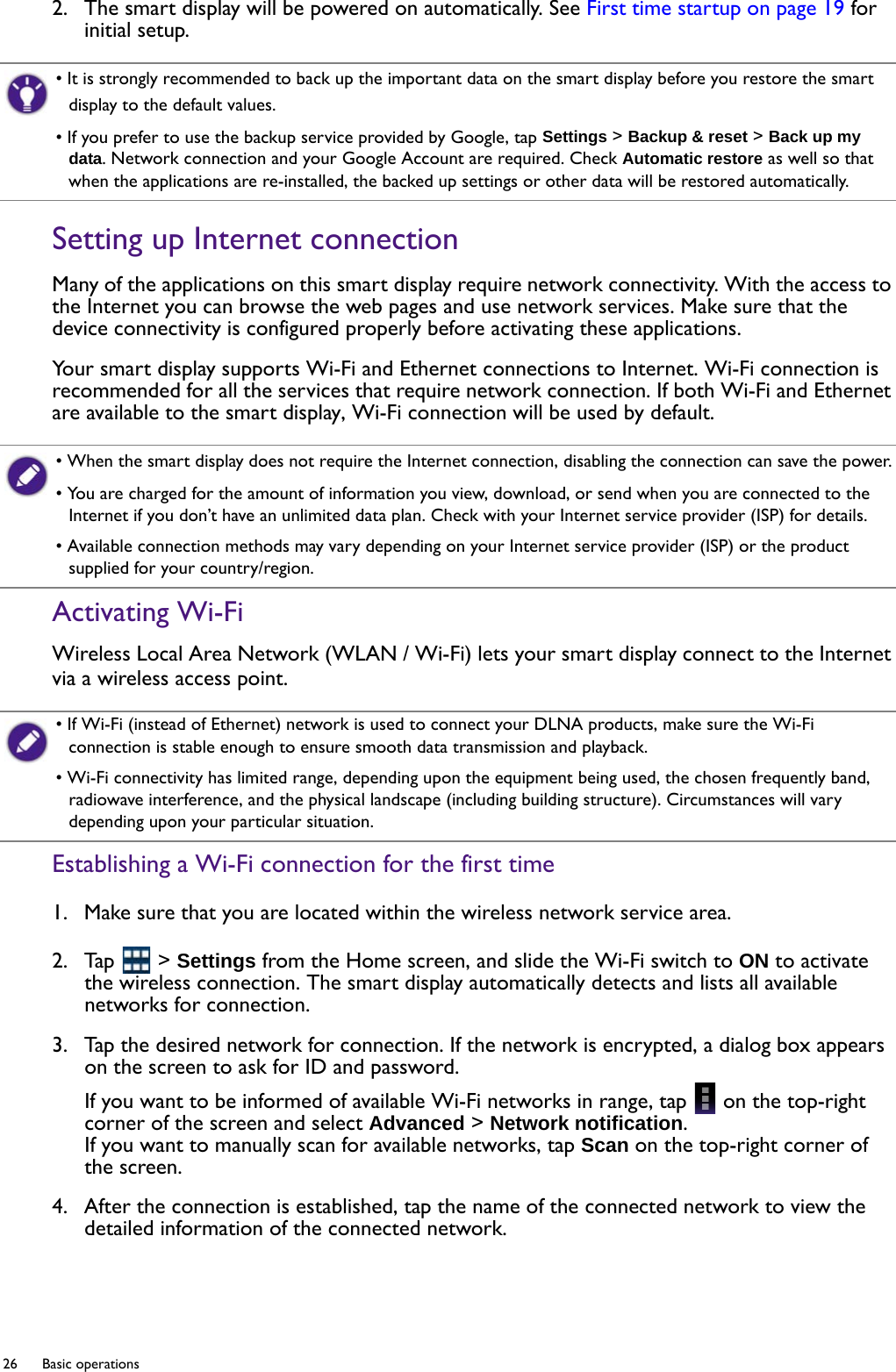26  Basic operations  2.  The smart display will be powered on automatically. See First time startup on page 19 for initial setup.Setting up Internet connectionMany of the applications on this smart display require network connectivity. With the access to the Internet you can browse the web pages and use network services. Make sure that the device connectivity is configured properly before activating these applications.Your smart display supports Wi-Fi and Ethernet connections to Internet. Wi-Fi connection is recommended for all the services that require network connection. If both Wi-Fi and Ethernet are available to the smart display, Wi-Fi connection will be used by default.Activating Wi-FiWireless Local Area Network (WLAN / Wi-Fi) lets your smart display connect to the Internet via a wireless access point.Establishing a Wi-Fi connection for the first time1.  Make sure that you are located within the wireless network service area.2.  Tap   &gt; Settings from the Home screen, and slide the Wi-Fi switch to ON to activate the wireless connection. The smart display automatically detects and lists all available networks for connection.3.  Tap the desired network for connection. If the network is encrypted, a dialog box appears on the screen to ask for ID and password.If you want to be informed of available Wi-Fi networks in range, tap   on the top-right corner of the screen and select Advanced &gt; Network notification.If you want to manually scan for available networks, tap Scan on the top-right corner of the screen.4.  After the connection is established, tap the name of the connected network to view the detailed information of the connected network.• It is strongly recommended to back up the important data on the smart display before you restore the smart display to the default values.• If you prefer to use the backup service provided by Google, tap Settings &gt; Backup &amp; reset &gt; Back up my data. Network connection and your Google Account are required. Check Automatic restore as well so that when the applications are re-installed, the backed up settings or other data will be restored automatically.• When the smart display does not require the Internet connection, disabling the connection can save the power.• You are charged for the amount of information you view, download, or send when you are connected to the Internet if you don’t have an unlimited data plan. Check with your Internet service provider (ISP) for details.• Available connection methods may vary depending on your Internet service provider (ISP) or the product supplied for your country/region.• If Wi-Fi (instead of Ethernet) network is used to connect your DLNA products, make sure the Wi-Fi connection is stable enough to ensure smooth data transmission and playback.• Wi-Fi connectivity has limited range, depending upon the equipment being used, the chosen frequently band, radiowave interference, and the physical landscape (including building structure). Circumstances will vary depending upon your particular situation.