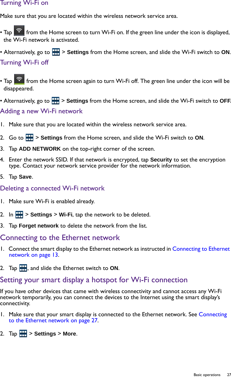   27  Basic operationsTurning Wi-Fi onMake sure that you are located within the wireless network service area. • Tap   from the Home screen to turn Wi-Fi on. If the green line under the icon is displayed, the Wi-Fi network is activated.• Alternatively, go to   &gt; Settings from the Home screen, and slide the Wi-Fi switch to ON.Turning Wi-Fi off• Tap   from the Home screen again to turn Wi-Fi off. The green line under the icon will be disappeared.• Alternatively, go to   &gt; Settings from the Home screen, and slide the Wi-Fi switch to OFF.Adding a new Wi-Fi network1.  Make sure that you are located within the wireless network service area. 2.  Go to   &gt; Settings from the Home screen, and slide the Wi-Fi switch to ON.3.  Tap ADD NETWORK on the top-right corner of the screen.4.  Enter the network SSID. If that network is encrypted, tap Security to set the encryption type. Contact your network service provider for the network information.5.  Tap Save.Deleting a connected Wi-Fi network1.  Make sure Wi-Fi is enabled already.2.  In   &gt; Settings &gt; Wi-Fi, tap the network to be deleted.3.  Tap Forget network to delete the network from the list. Connecting to the Ethernet network1.  Connect the smart display to the Ethernet network as instructed in Connecting to Ethernet network on page 13.2.  Tap  , and slide the Ethernet switch to ON.Setting your smart display a hotspot for Wi-Fi connectionIf you have other devices that came with wireless connectivity and cannot access any Wi-Fi network temporarily, you can connect the devices to the Internet using the smart display’s connectivity.1.  Make sure that your smart display is connected to the Ethernet network. See Connecting to the Ethernet network on page 27.2.  Tap   &gt; Settings &gt; More.