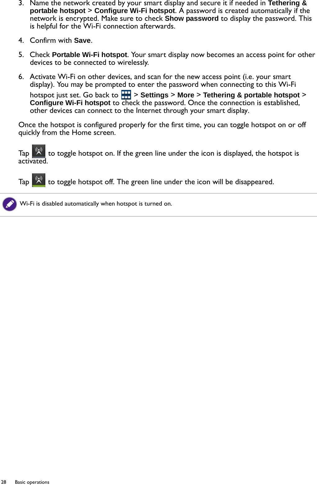 28  Basic operations  3.  Name the network created by your smart display and secure it if needed in Tethering &amp; portable hotspot &gt; Configure Wi-Fi hotspot. A password is created automatically if the network is encrypted. Make sure to check Show password to display the password. This is helpful for the Wi-Fi connection afterwards.4.  Confirm with Save. 5.  Check Portable Wi-Fi hotspot. Your smart display now becomes an access point for other devices to be connected to wirelessly. 6.  Activate Wi-Fi on other devices, and scan for the new access point (i.e. your smart display). You may be prompted to enter the password when connecting to this Wi-Fi hotspot just set. Go back to   &gt; Settings &gt; More &gt; Tethering &amp; portable hotspot &gt; Configure Wi-Fi hotspot to check the password. Once the connection is established, other devices can connect to the Internet through your smart display.Once the hotspot is configured properly for the first time, you can toggle hotspot on or off quickly from the Home screen.Tap   to toggle hotspot on. If the green line under the icon is displayed, the hotspot is activated.Tap   to toggle hotspot off. The green line under the icon will be disappeared.Wi-Fi is disabled automatically when hotspot is turned on.