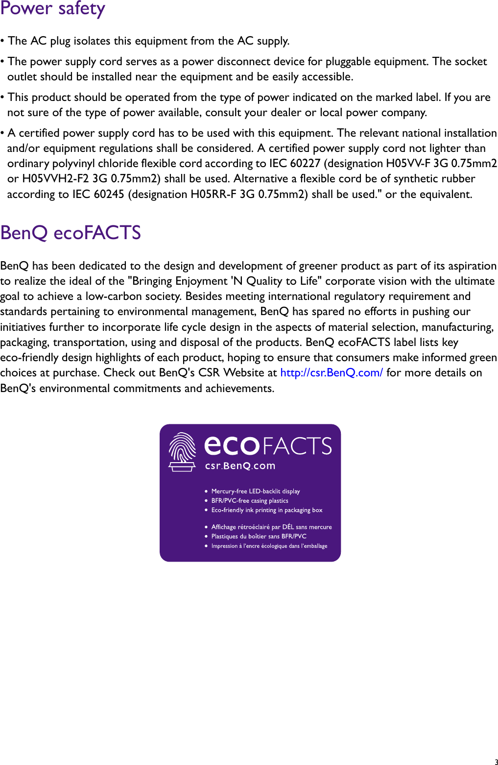   3Power safety• The AC plug isolates this equipment from the AC supply.• The power supply cord serves as a power disconnect device for pluggable equipment. The socket outlet should be installed near the equipment and be easily accessible.• This product should be operated from the type of power indicated on the marked label. If you are not sure of the type of power available, consult your dealer or local power company.• A certified power supply cord has to be used with this equipment. The relevant national installation and/or equipment regulations shall be considered. A certified power supply cord not lighter than ordinary polyvinyl chloride flexible cord according to IEC 60227 (designation H05VV-F 3G 0.75mm2 or H05VVH2-F2 3G 0.75mm2) shall be used. Alternative a flexible cord be of synthetic rubber according to IEC 60245 (designation H05RR-F 3G 0.75mm2) shall be used.&quot; or the equivalent.BenQ ecoFACTSBenQ has been dedicated to the design and development of greener product as part of its aspiration to realize the ideal of the &quot;Bringing Enjoyment &apos;N Quality to Life&quot; corporate vision with the ultimate goal to achieve a low-carbon society. Besides meeting international regulatory requirement and standards pertaining to environmental management, BenQ has spared no efforts in pushing our initiatives further to incorporate life cycle design in the aspects of material selection, manufacturing, packaging, transportation, using and disposal of the products. BenQ ecoFACTS label lists key eco-friendly design highlights of each product, hoping to ensure that consumers make informed green choices at purchase. Check out BenQ&apos;s CSR Website at http://csr.BenQ.com/ for more details on BenQ&apos;s environmental commitments and achievements.