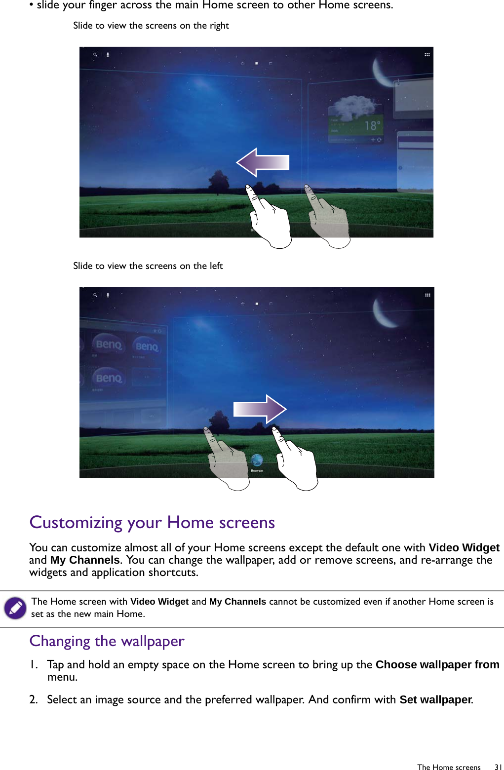   31  The Home screens• slide your finger across the main Home screen to other Home screens.Customizing your Home screensYou can customize almost all of your Home screens except the default one with Video Widget and My Channels. You can change the wallpaper, add or remove screens, and re-arrange the widgets and application shortcuts.Changing the wallpaper1.  Tap and hold an empty space on the Home screen to bring up the Choose wallpaper from menu.2.  Select an image source and the preferred wallpaper. And confirm with Set wallpaper.Slide to view the screens on the rightSlide to view the screens on the leftThe Home screen with Video Widget and My Channels cannot be customized even if another Home screen is set as the new main Home.