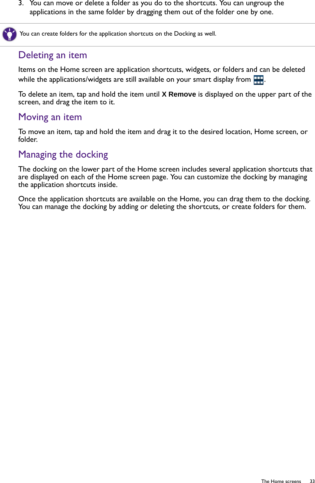   33  The Home screens3.  You can move or delete a folder as you do to the shortcuts. You can ungroup the applications in the same folder by dragging them out of the folder one by one.Deleting an itemItems on the Home screen are application shortcuts, widgets, or folders and can be deleted while the applications/widgets are still available on your smart display from  .To delete an item, tap and hold the item until X Remove is displayed on the upper part of the screen, and drag the item to it.Moving an itemTo move an item, tap and hold the item and drag it to the desired location, Home screen, or folder.Managing the dockingThe docking on the lower part of the Home screen includes several application shortcuts that are displayed on each of the Home screen page. You can customize the docking by managing the application shortcuts inside.Once the application shortcuts are available on the Home, you can drag them to the docking. You can manage the docking by adding or deleting the shortcuts, or create folders for them.You can create folders for the application shortcuts on the Docking as well.